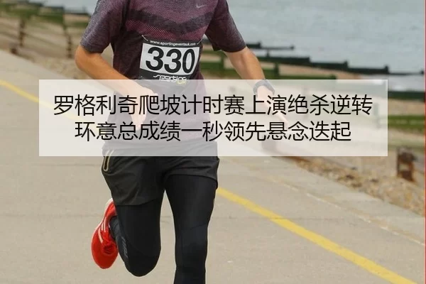罗格利奇爬坡计时赛上演绝杀逆转 环意总成绩一秒领先悬念迭起
